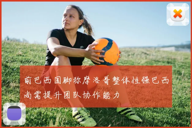 前巴西国脚称摩洛哥整体性强巴西尚需提升团队协作能力