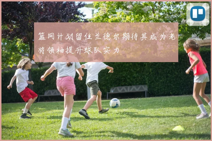 篮网计划留住兰德尔期待其成为老将领袖提升球队实力