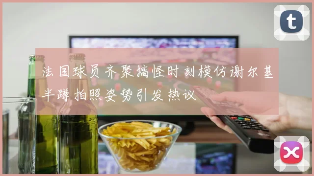 法国球员齐聚搞怪时刻模仿谢尔基半蹲拍照姿势引发热议