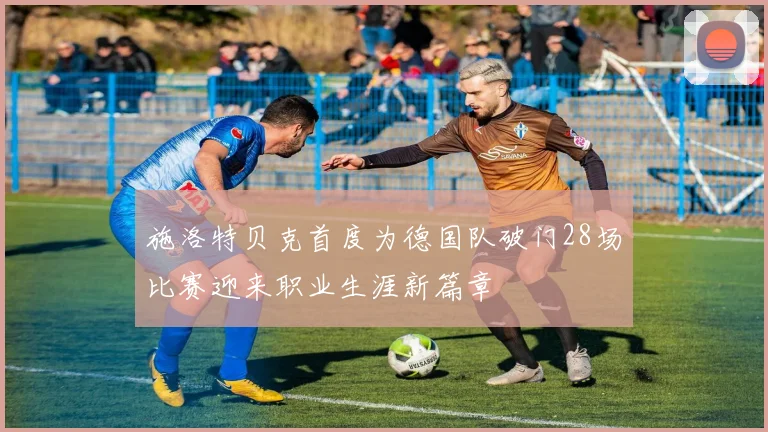 施洛特贝克首度为德国队破门28场比赛迎来职业生涯新篇章