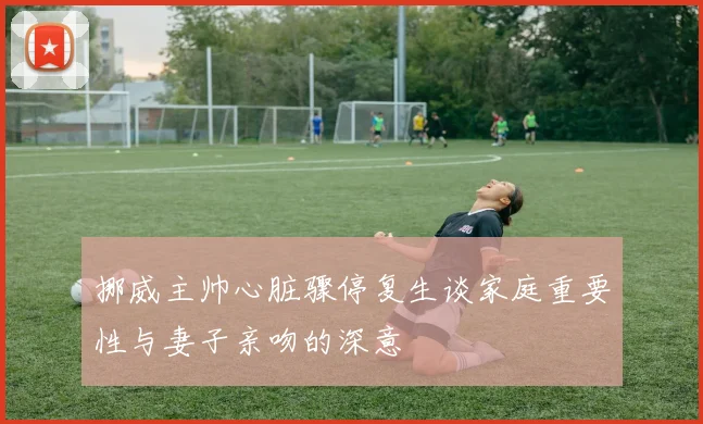 挪威主帅心脏骤停复生谈家庭重要性与妻子亲吻的深意
