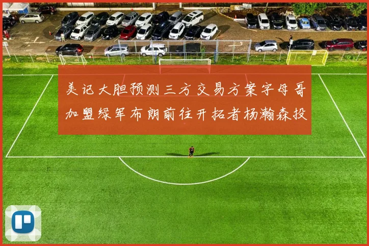 美记大胆预测三方交易方案字母哥加盟绿军布朗前往开拓者杨瀚森投奔雄鹿