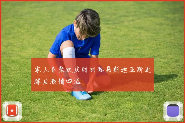 家人齐聚欢庆时刻路易斯迪亚斯进球后激情四溢