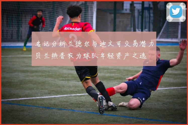 名记分析兰德尔与迪文可交易潜力贝兰热香农为球队年轻资产之选