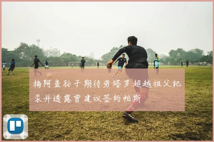 梅阿查孙子期待劳塔罗超越祖父纪录并透露曾建议签约帕斯
