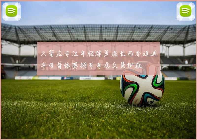 火箭应专注年轻球员成长而非追逐字母哥休赛期可考虑交易伊森