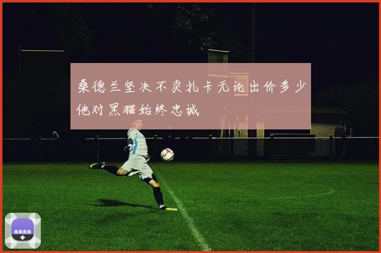 桑德兰坚决不卖扎卡无论出价多少他对黑猫始终忠诚