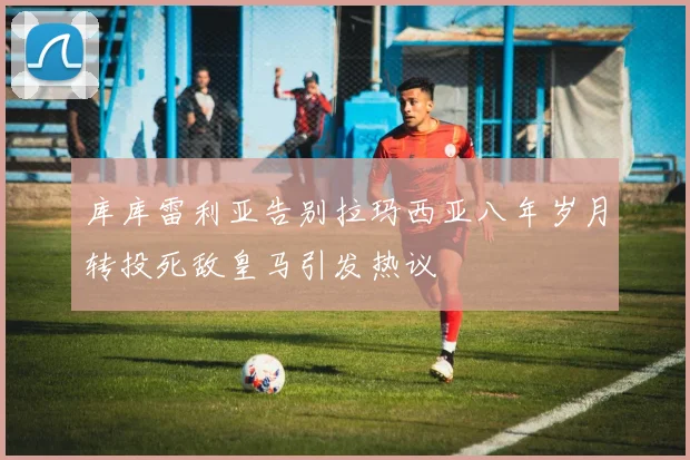 库库雷利亚告别拉玛西亚八年岁月转投死敌皇马引发热议