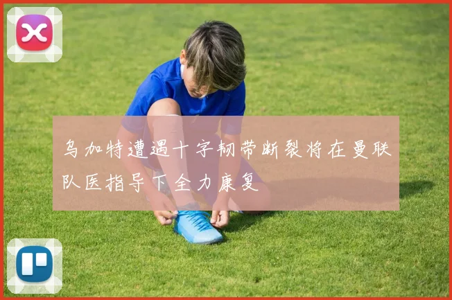 乌加特遭遇十字韧带断裂将在曼联队医指导下全力康复