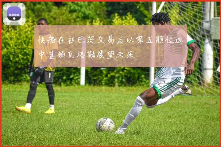 快船在祖巴茨交易后以第五顺位选中基顿瓦格勒展望未来