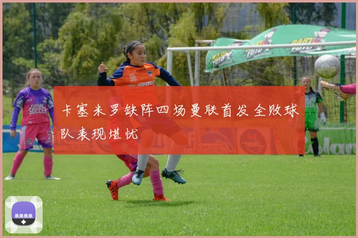 卡塞米罗缺阵四场曼联首发全败球队表现堪忧
