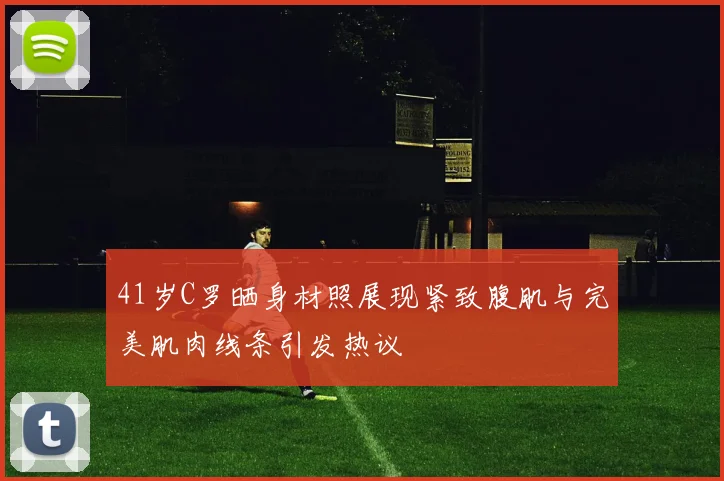 41岁C罗晒身材照展现紧致腹肌与完美肌肉线条引发热议