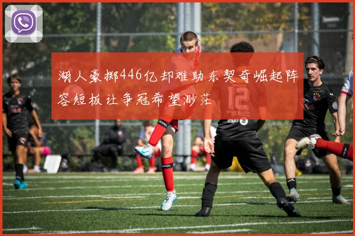 湖人豪掷446亿却难助东契奇崛起阵容短板让争冠希望渺茫